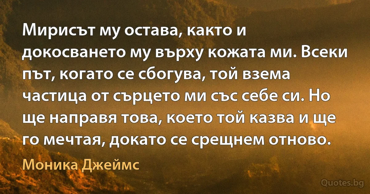 Мирисът му остава, както и докосването му върху кожата ми. Всеки път, когато се сбогува, той взема частица от сърцето ми със себе си. Но ще направя това, което той казва и ще го мечтая, докато се срещнем отново. (Моника Джеймс)