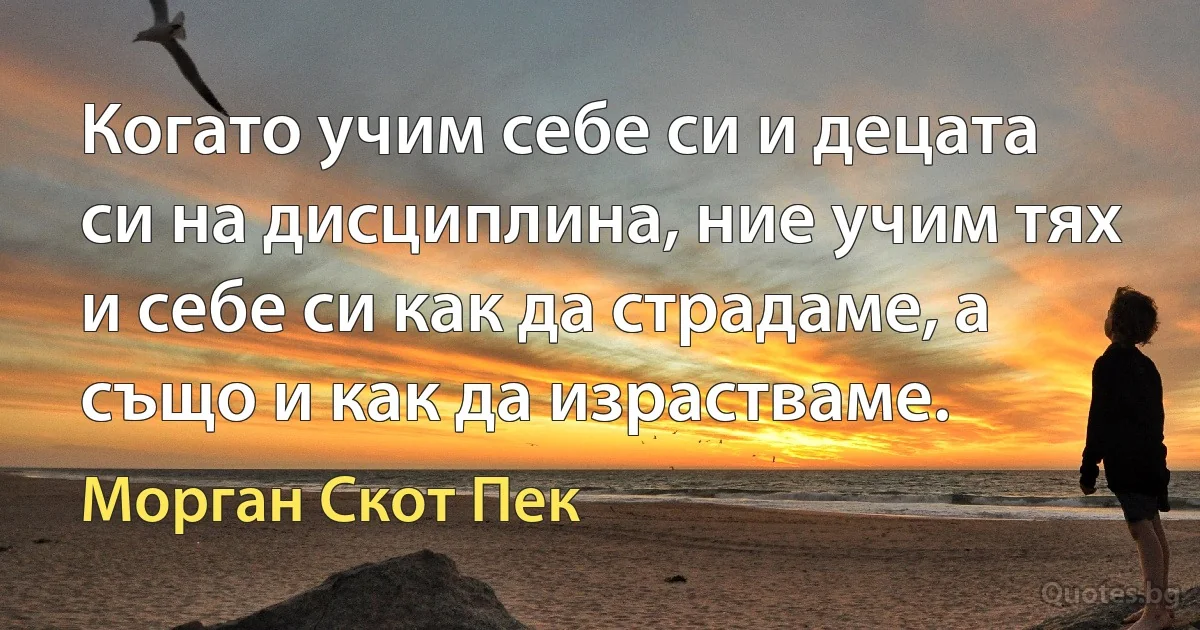 Когато учим себе си и децата си на дисциплина, ние учим тях и себе си как да страдаме, а също и как да израстваме. (Морган Скот Пек)