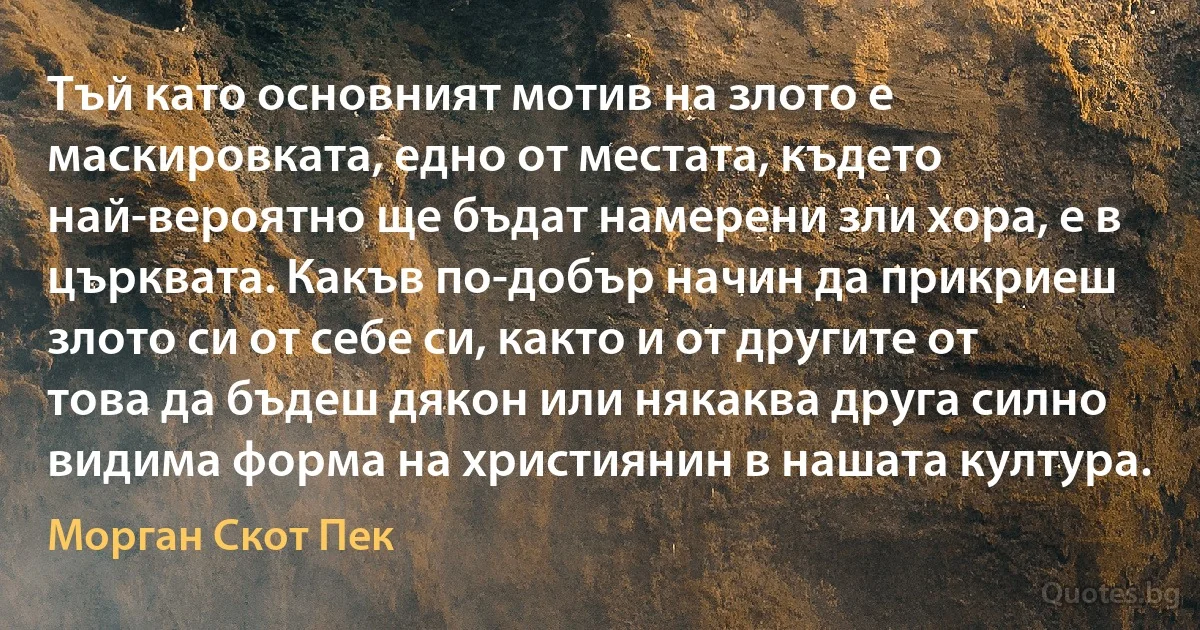 Тъй като основният мотив на злото е маскировката, едно от местата, където най-вероятно ще бъдат намерени зли хора, е в църквата. Какъв по-добър начин да прикриеш злото си от себе си, както и от другите от това да бъдеш дякон или някаква друга силно видима форма на християнин в нашата култура. (Морган Скот Пек)