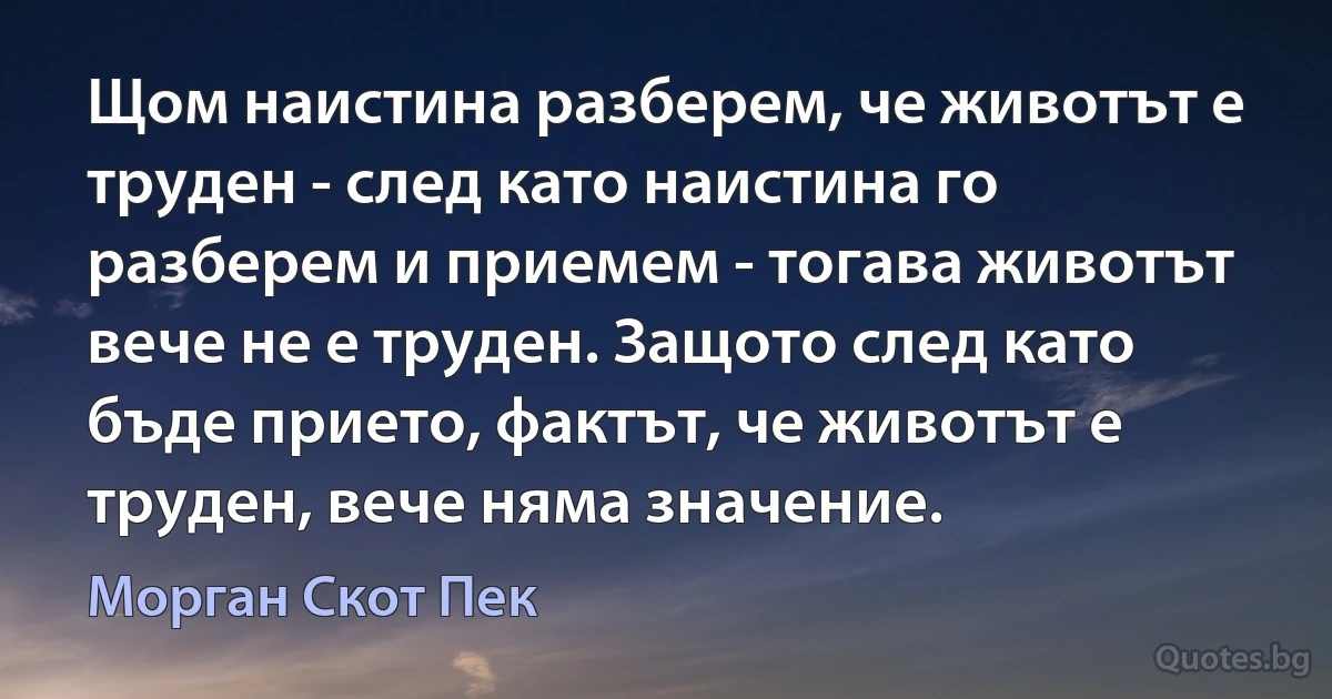 Щом наистина разберем, че животът е труден - след като наистина го разберем и приемем - тогава животът вече не е труден. Защото след като бъде прието, фактът, че животът е труден, вече няма значение. (Морган Скот Пек)