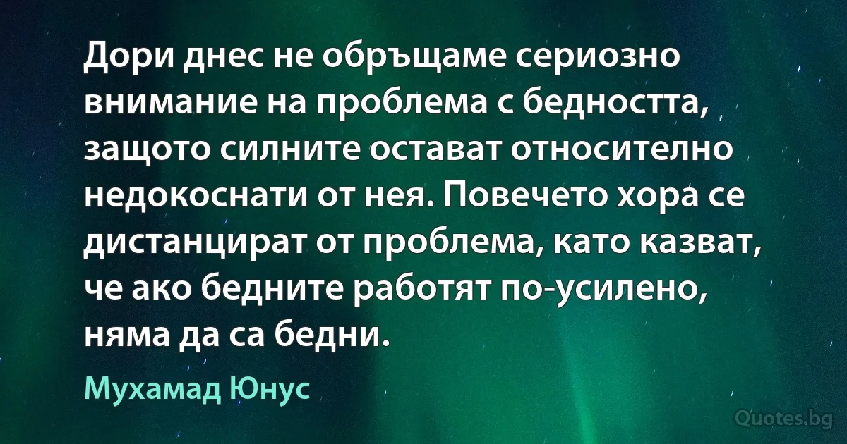 Дори днес не обръщаме сериозно внимание на проблема с бедността, защото силните остават относително недокоснати от нея. Повечето хора се дистанцират от проблема, като казват, че ако бедните работят по-усилено, няма да са бедни. (Мухамад Юнус)