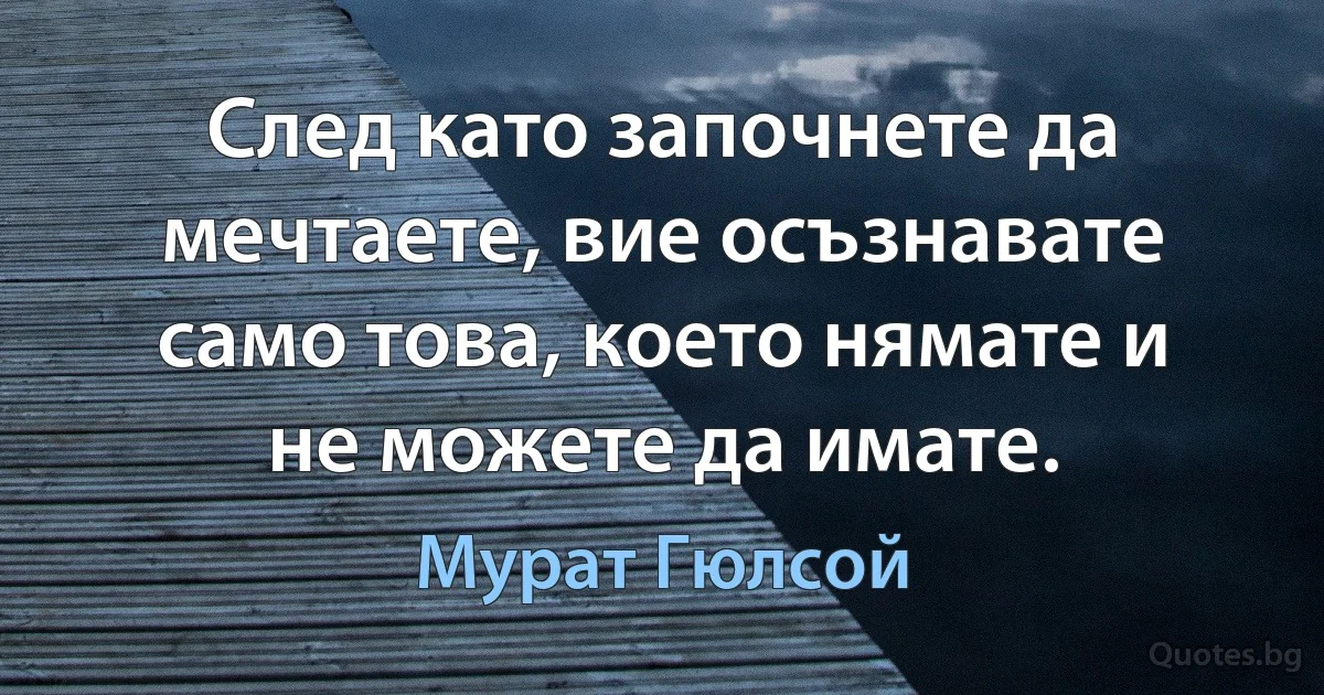 След като започнете да мечтаете, вие осъзнавате само това, което нямате и не можете да имате. (Мурат Гюлсой)