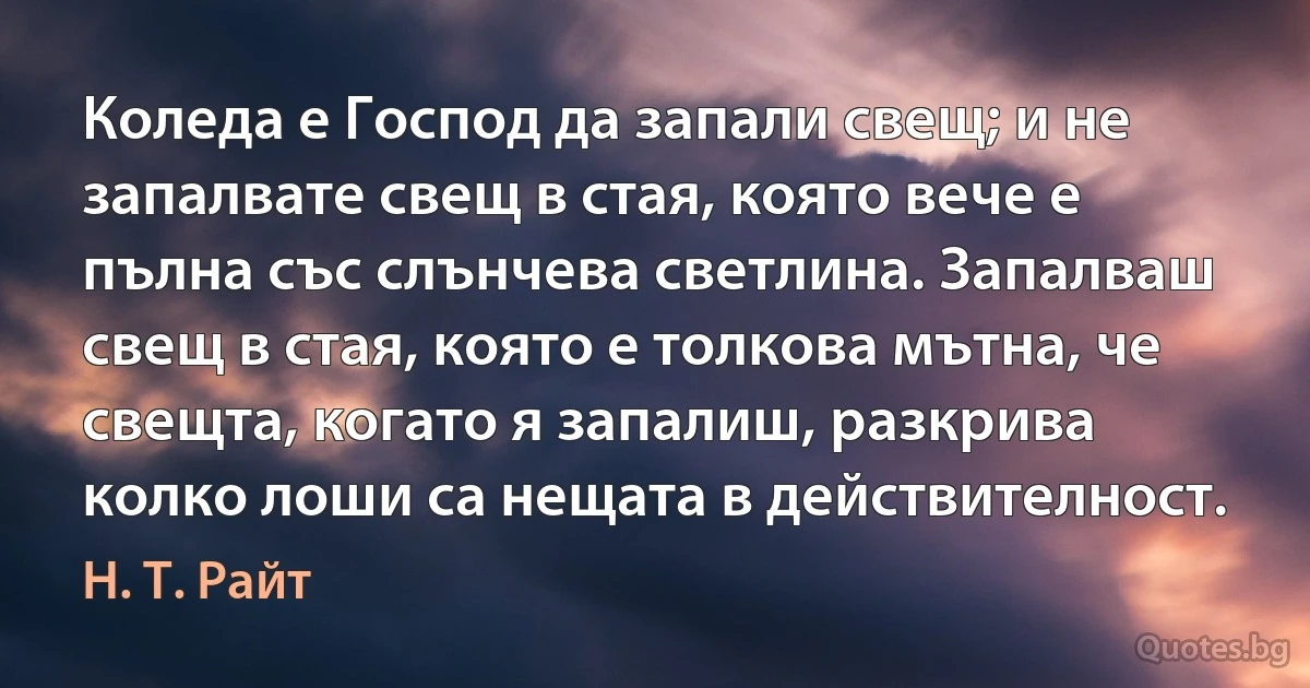 Коледа е Господ да запали свещ; и не запалвате свещ в стая, която вече е пълна със слънчева светлина. Запалваш свещ в стая, която е толкова мътна, че свещта, когато я запалиш, разкрива колко лоши са нещата в действителност. (Н. Т. Райт)