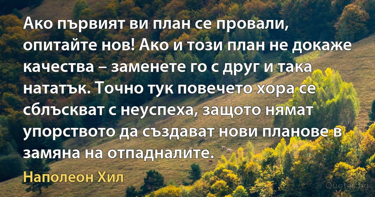 Ако първият ви план се провали, опитайте нов! Ако и този план не докаже качества – заменете го с друг и така нататък. Точно тук повечето хора се сблъскват с неуспеха, защото нямат упорството да създават нови планове в замяна на отпадналите. (Наполеон Хил)