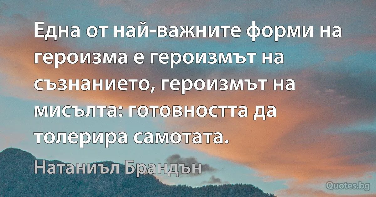 Една от най-важните форми на героизма е героизмът на съзнанието, героизмът на мисълта: готовността да толерира самотата. (Натаниъл Брандън)