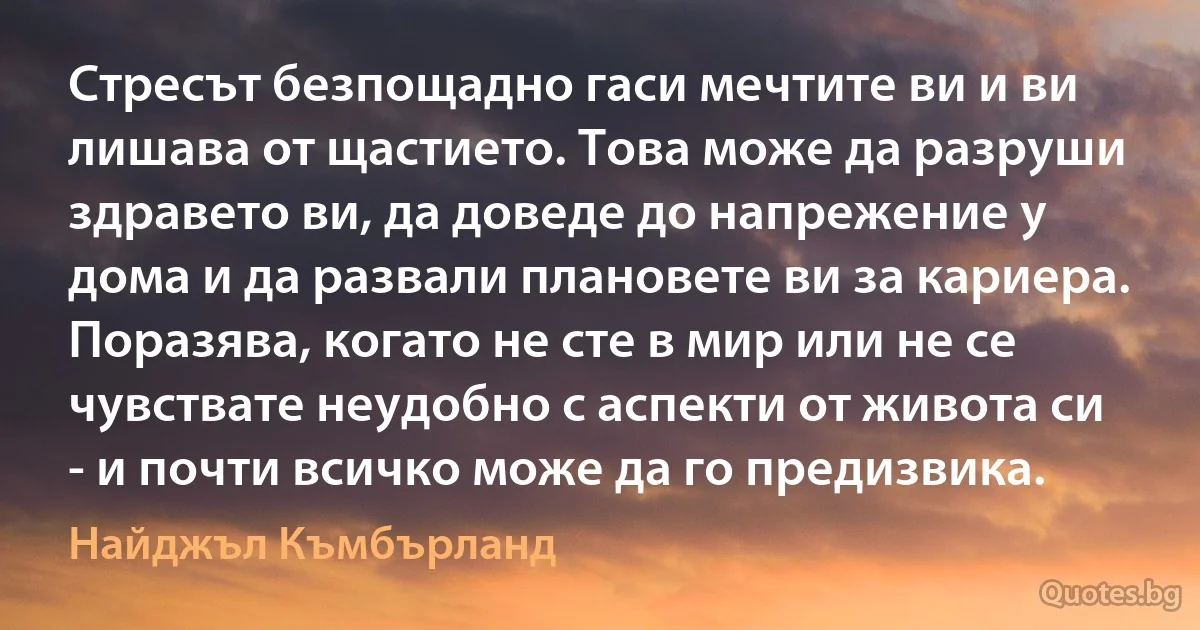 Стресът безпощадно гаси мечтите ви и ви лишава от щастието. Това може да разруши здравето ви, да доведе до напрежение у дома и да развали плановете ви за кариера. Поразява, когато не сте в мир или не се чувствате неудобно с аспекти от живота си - и почти всичко може да го предизвика. (Найджъл Къмбърланд)