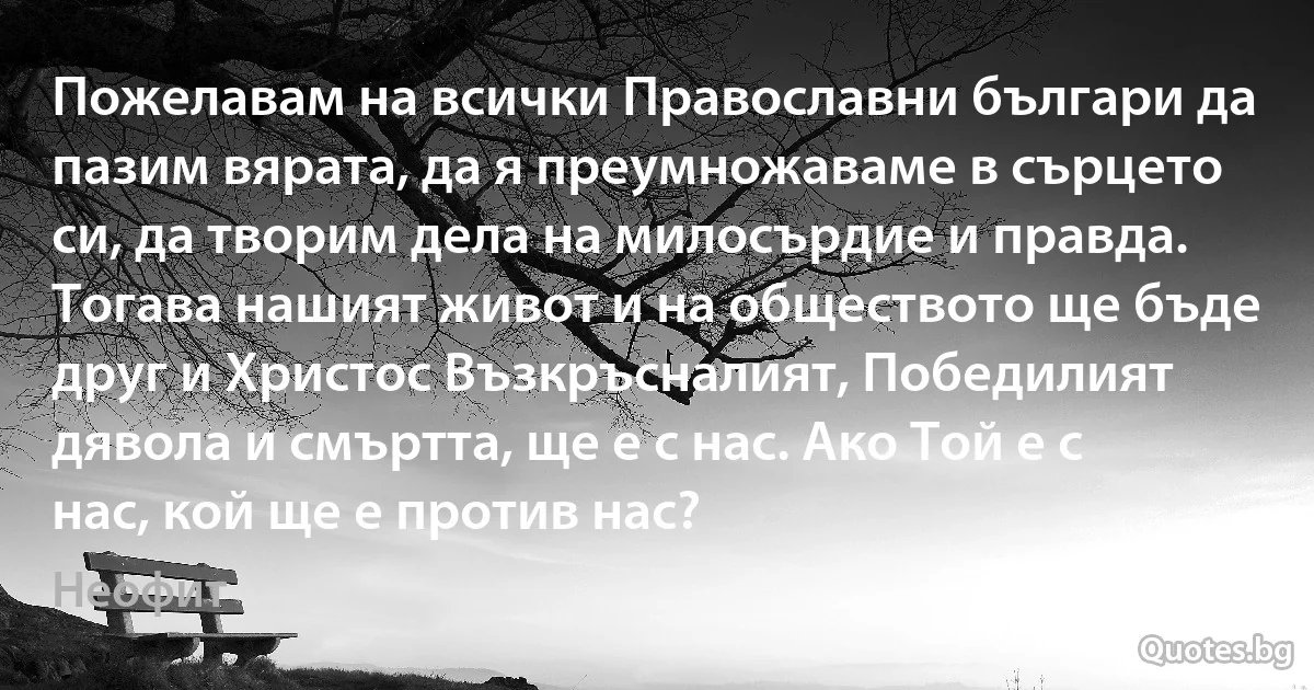 Пожелавам на всички Православни българи да пазим вярата, да я преумножаваме в сърцето си, да творим дела на милосърдие и правда. Тогава нашият живот и на обществото ще бъде друг и Христос Възкръсналият, Победилият дявола и смъртта, ще е с нас. Ако Той е с нас, кой ще е против нас? (Неофит)