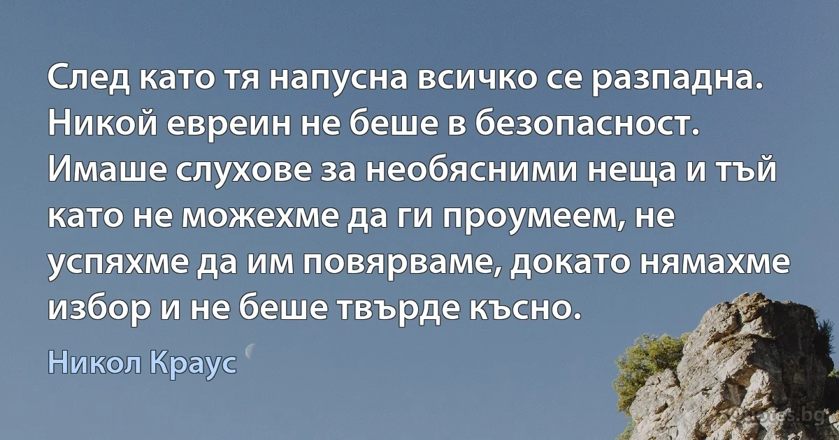 След като тя напусна всичко се разпадна. Никой евреин не беше в безопасност. Имаше слухове за необясними неща и тъй като не можехме да ги проумеем, не успяхме да им повярваме, докато нямахме избор и не беше твърде късно. (Никол Краус)