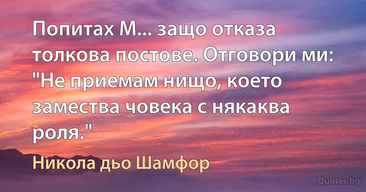 Попитах М... защо отказа толкова постове. Отговори ми: "Не приемам нищо, което замества човека с някаква роля." (Никола дьо Шамфор)