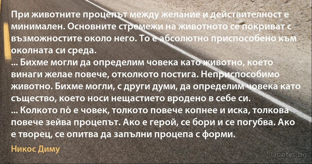 При животните процепът между желание и действителност е минимален. Основните стремежи на животното се покриват с възможностите около него. То е абсолютно приспособено към околната си среда.
... Бихме могли да определим човека като животно, което винаги желае повече, отколкото постига. Неприспособимо животно. Бихме могли, с други думи, да определим човека като същество, което носи нещастието вродено в себе си.
... Колкото пò е човек, толкото повече копнее и иска, толкова повече зейва процепът. Ако е герой, се бори и се погубва. Ако е творец, се опитва да запълни процепа с форми. (Никос Диму)