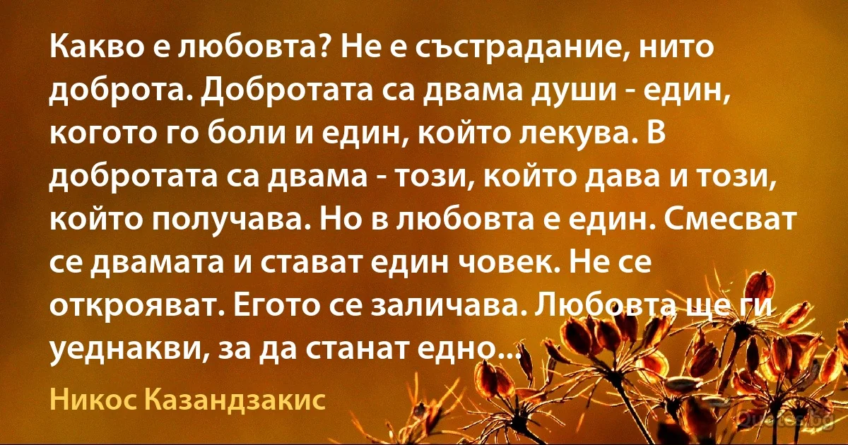 Какво е любовта? Не е състрадание, нито доброта. Добротата са двама души - един, когото го боли и един, който лекува. В добротата са двама - този, който дава и този, който получава. Но в любовта е един. Смесват се двамата и стават един човек. Не се открояват. Егото се заличава. Любовта ще ги уеднакви, за да станат едно... (Никос Казандзакис)