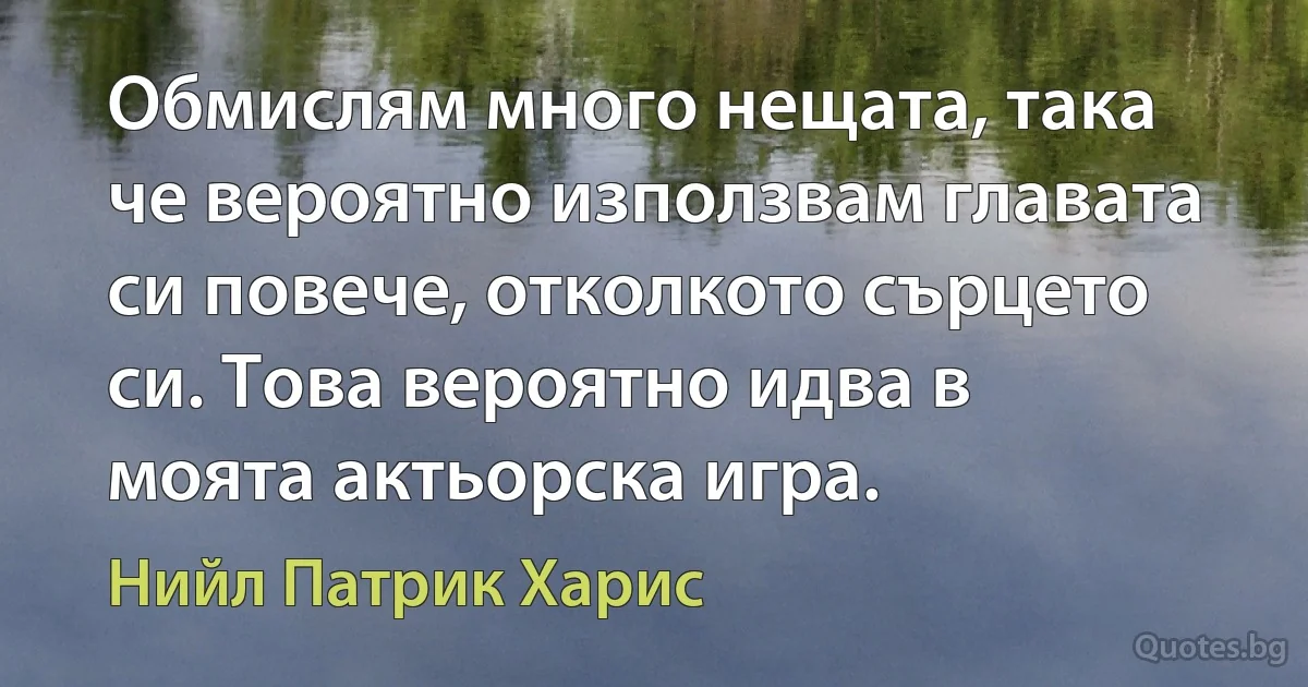 Обмислям много нещата, така че вероятно използвам главата си повече, отколкото сърцето си. Това вероятно идва в моята актьорска игра. (Нийл Патрик Харис)