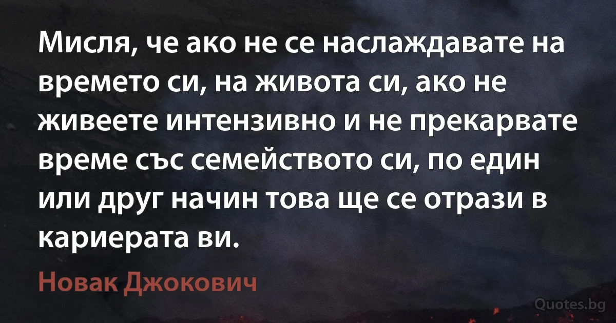 Мисля, че ако не се наслаждавате на времето си, на живота си, ако не живеете интензивно и не прекарвате време със семейството си, по един или друг начин това ще се отрази в кариерата ви. (Новак Джокович)