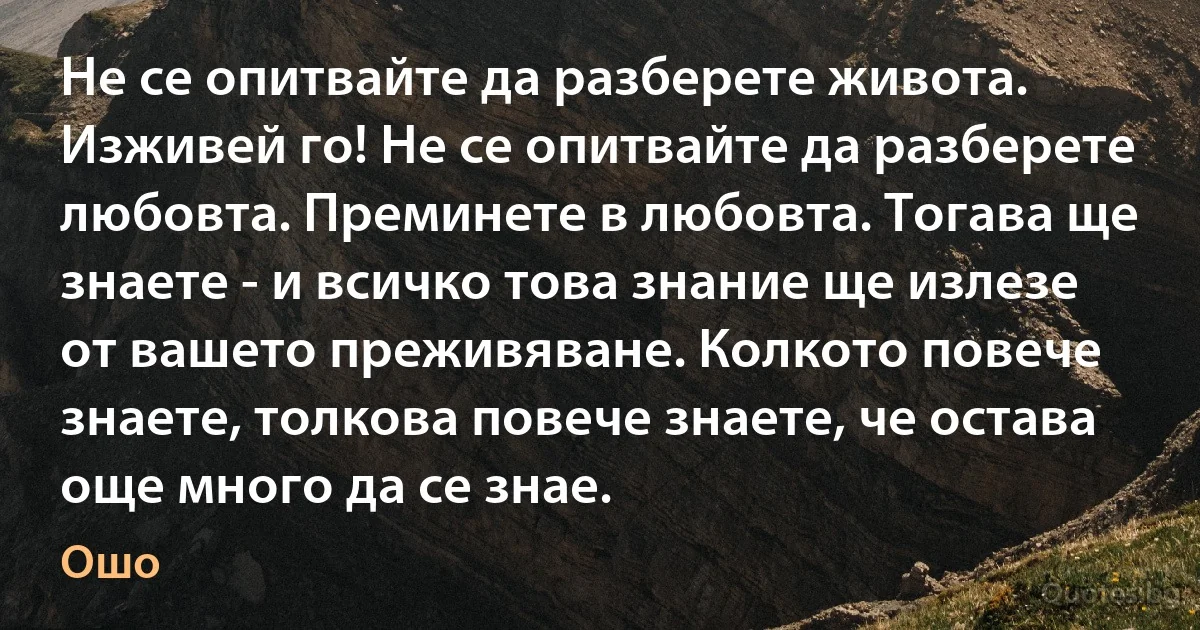 Не се опитвайте да разберете живота. Изживей го! Не се опитвайте да разберете любовта. Преминете в любовта. Тогава ще знаете - и всичко това знание ще излезе от вашето преживяване. Колкото повече знаете, толкова повече знаете, че остава още много да се знае. (Ошо)