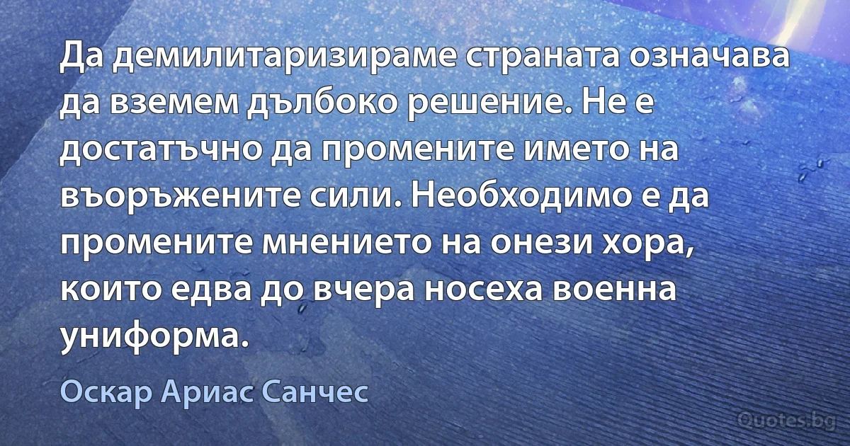 Да демилитаризираме страната означава да вземем дълбоко решение. Не е достатъчно да промените името на въоръжените сили. Необходимо е да промените мнението на онези хора, които едва до вчера носеха военна униформа. (Оскар Ариас Санчес)