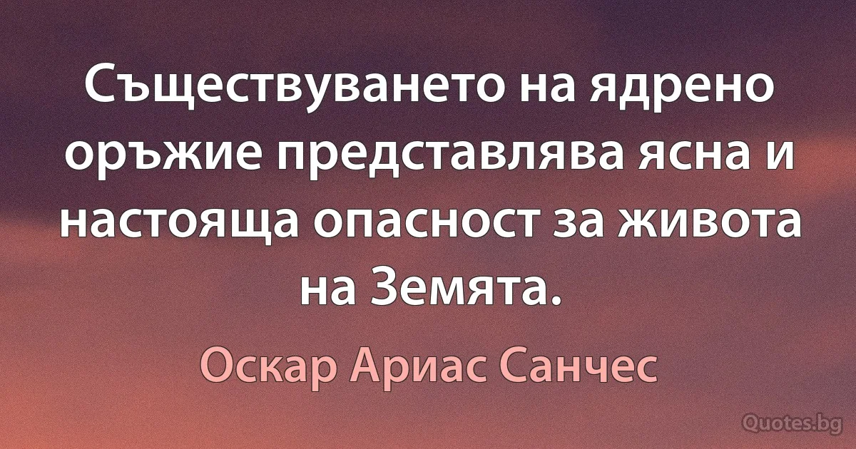 Съществуването на ядрено оръжие представлява ясна и настояща опасност за живота на Земята. (Оскар Ариас Санчес)