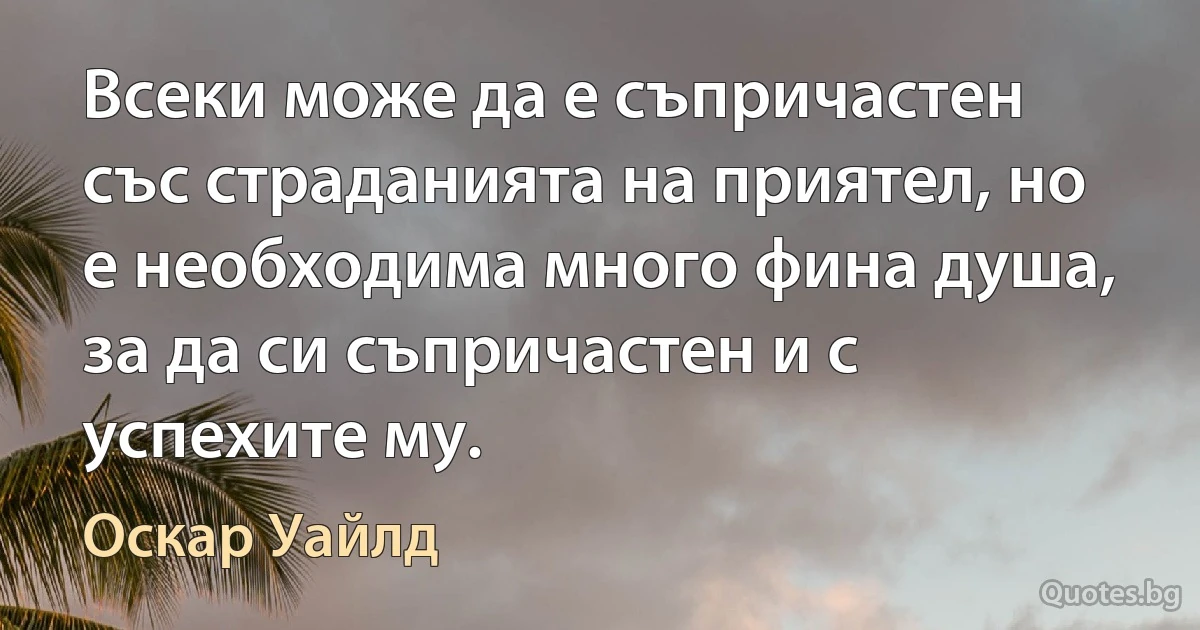 Всеки може да е съпричастен със страданията на приятел, но е необходима много фина душа, за да си съпричастен и с успехите му. (Оскар Уайлд)