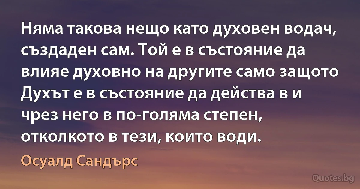 Няма такова нещо като духовен водач, създаден сам. Той е в състояние да влияе духовно на другите само защото Духът е в състояние да действа в и чрез него в по-голяма степен, отколкото в тези, които води. (Осуалд Сандърс)