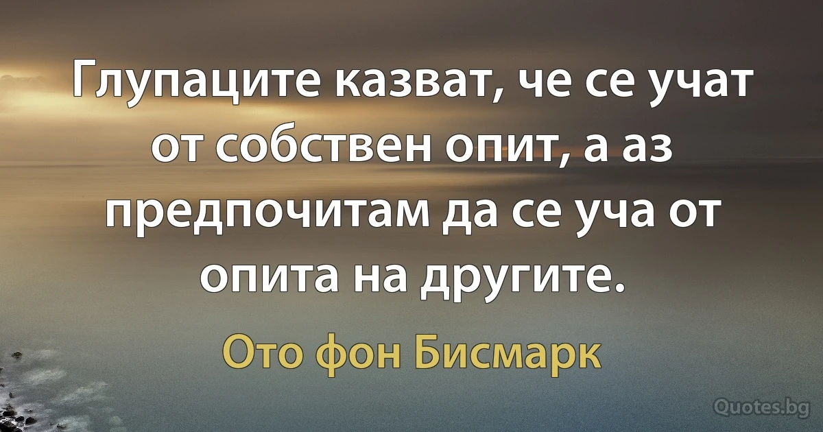 Глупаците казват, че се учат от собствен опит, а аз предпочитам да се уча от опита на другите. (Ото фон Бисмарк)