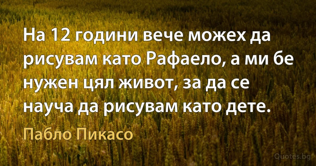 На 12 години вече можех да рисувам като Рафаело, а ми бе нужен цял живот, за да се науча да рисувам като дете. (Пабло Пикасо)