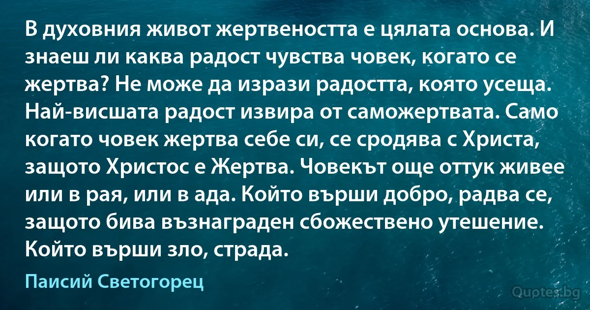 В духовния живот жертвеността е цялата основа. И знаеш ли каква радост чувства човек, когато се жертва? Не може да изрази радостта, която усеща. Най-висшата радост извира от саможертвата. Само когато човек жертва себе си, се сродява с Христа, защото Христос е Жертва. Човекът още оттук живее или в рая, или в ада. Който върши добро, радва се, защото бива възнаграден сбожествено утешение. Който върши зло, страда. (Паисий Светогорец)