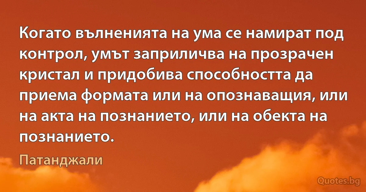 Когато вълненията на ума се намират под контрол, умът заприличва на прозрачен кристал и придобива способността да приема формата или на опознаващия, или на акта на познанието, или на обекта на познанието. (Патанджали)