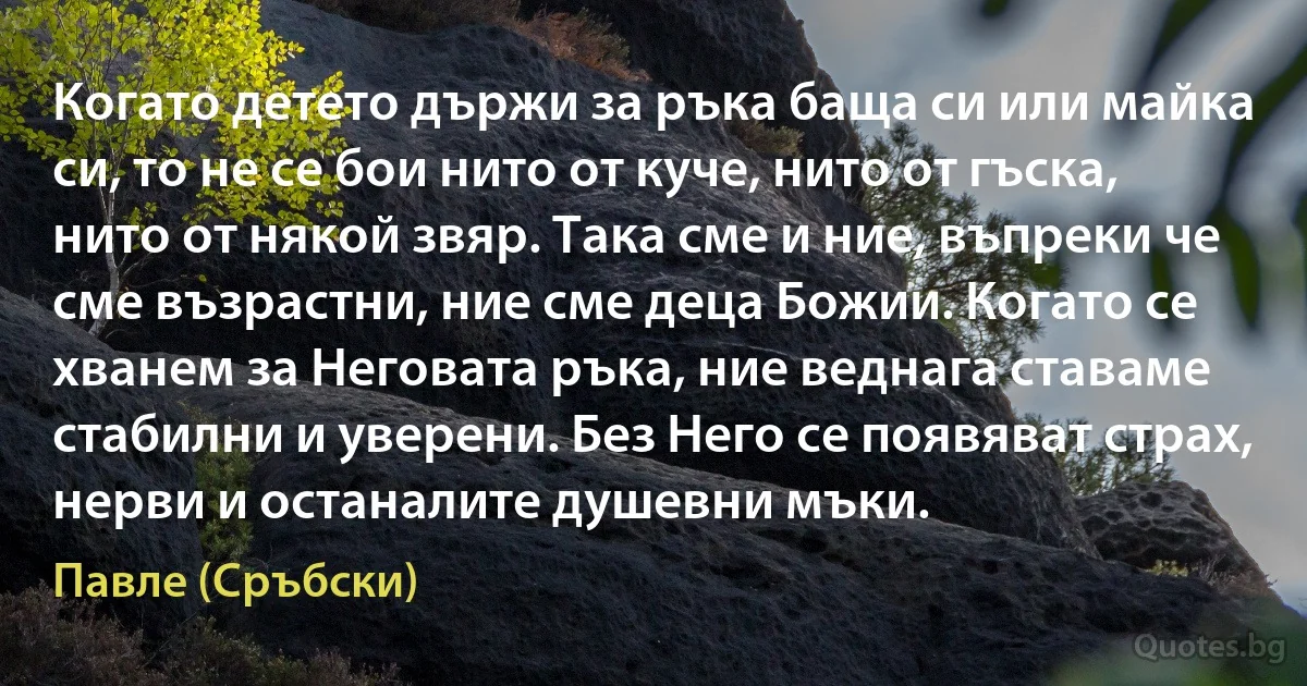 Когато детето държи за ръка баща си или майка си, то не се бои нито от куче, нито от гъска, нито от някой звяр. Така сме и ние, въпреки че сме възрастни, ние сме деца Божии. Когато се хванем за Неговата ръка, ние веднага ставаме стабилни и уверени. Без Него се появяват страх, нерви и останалите душевни мъки. (Павле (Сръбски))