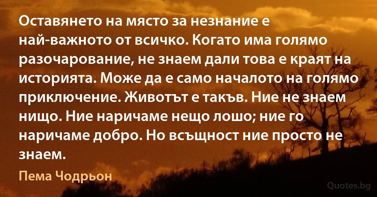 Оставянето на място за незнание е най-важното от всичко. Когато има голямо разочарование, не знаем дали това е краят на историята. Може да е само началото на голямо приключение. Животът е такъв. Ние не знаем нищо. Ние наричаме нещо лошо; ние го наричаме добро. Но всъщност ние просто не знаем. (Пема Чодрьон)