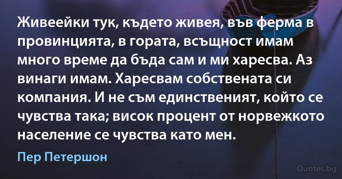 Живеейки тук, където живея, във ферма в провинцията, в гората, всъщност имам много време да бъда сам и ми харесва. Аз винаги имам. Харесвам собствената си компания. И не съм единственият, който се чувства така; висок процент от норвежкото население се чувства като мен. (Пер Петершон)