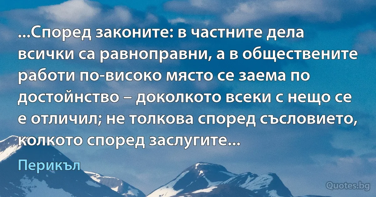 ...Според законите: в частните дела всички са равноправни, а в обществените работи по-високо място се заема по достойнство – доколкото всеки с нещо се е отличил; не толкова според съсловието, колкото според заслугите... (Перикъл)