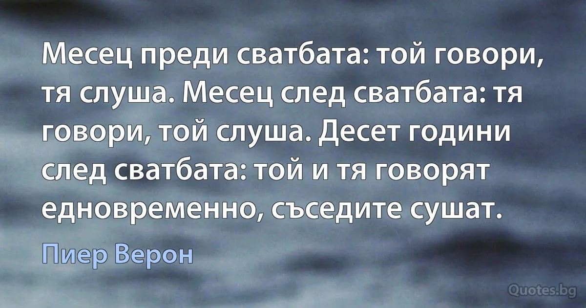 Месец преди сватбата: той говори, тя слуша. Месец след сватбата: тя говори, той слуша. Десет години след сватбата: той и тя говорят едновременно, съседите сушат. (Пиер Верон)