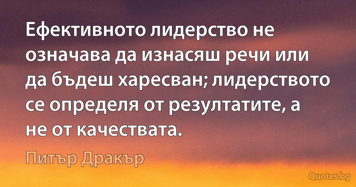 Ефективното лидерство не означава да изнасяш речи или да бъдеш харесван; лидерството се определя от резултатите, а не от качествата. (Питър Дракър)