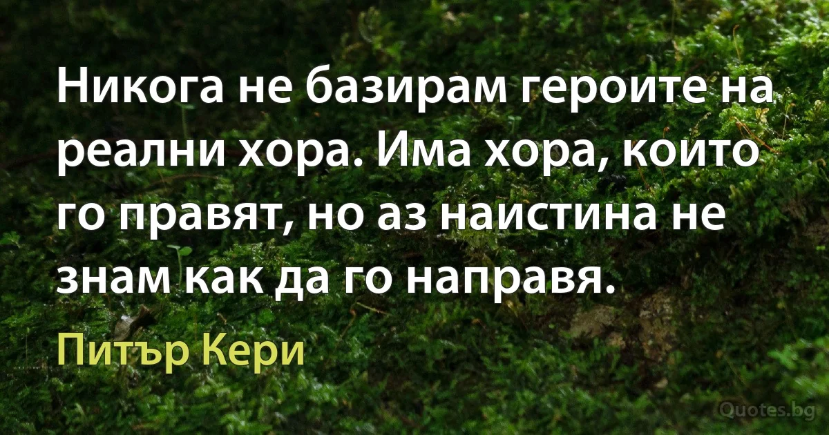 Никога не базирам героите на реални хора. Има хора, които го правят, но аз наистина не знам как да го направя. (Питър Кери)