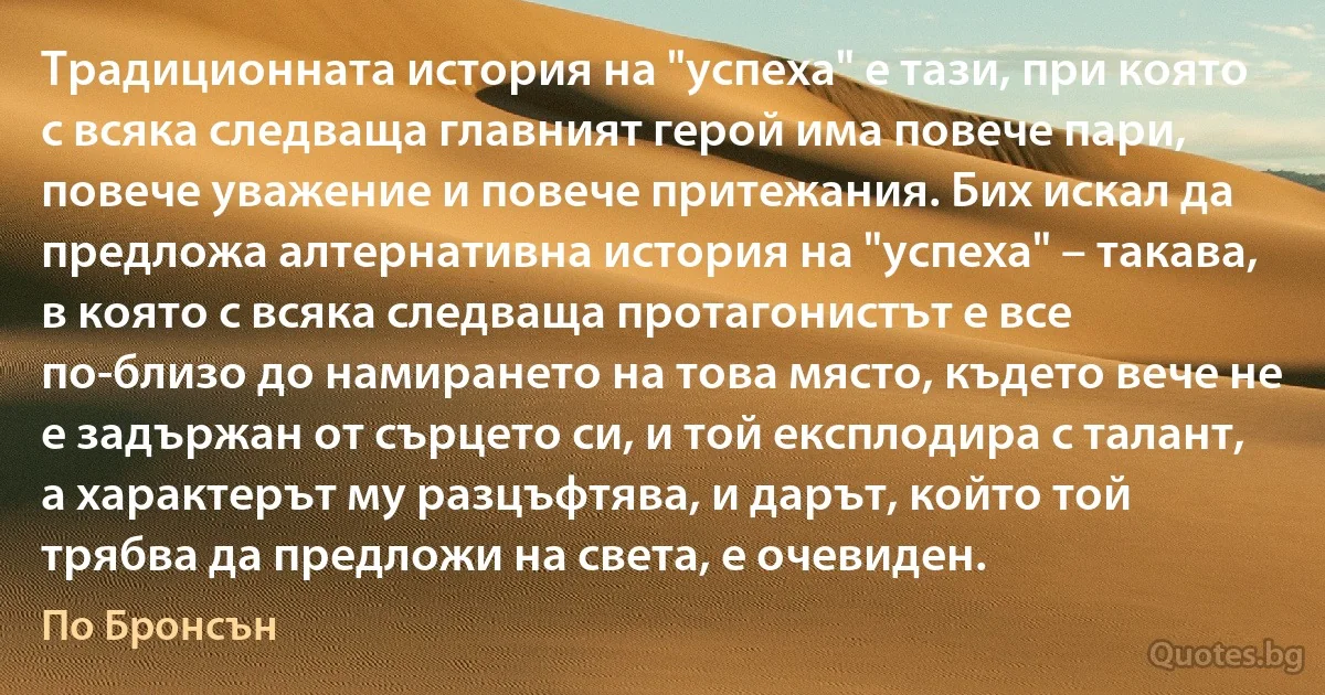 Традиционната история на "успеха" е тази, при която с всяка следваща главният герой има повече пари, повече уважение и повече притежания. Бих искал да предложа алтернативна история на "успеха" – такава, в която с всяка следваща протагонистът е все по-близо до намирането на това място, където вече не е задържан от сърцето си, и той експлодира с талант, а характерът му разцъфтява, и дарът, който той трябва да предложи на света, е очевиден. (По Бронсън)