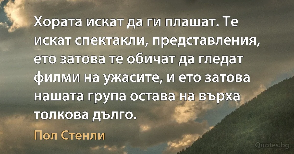 Хората искат да ги плашат. Те искат спектакли, представления, ето затова те обичат да гледат филми на ужасите, и ето затова нашата група остава на върха толкова дълго. (Пол Стенли)