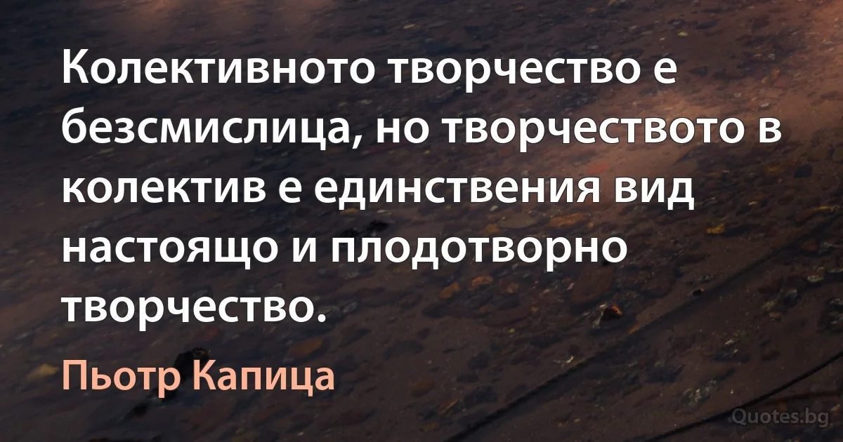 Колективното творчество е безсмислица, но творчеството в колектив е единствения вид настоящо и плодотворно творчество. (Пьотр Капица)