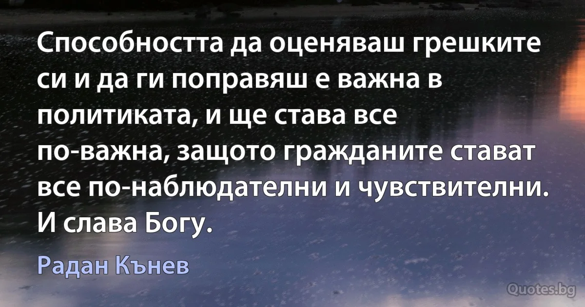 Способността да оценяваш грешките си и да ги поправяш е важна в политиката, и ще става все по-важна, защото гражданите стават все по-наблюдателни и чувствителни. И слава Богу. (Радан Кънев)