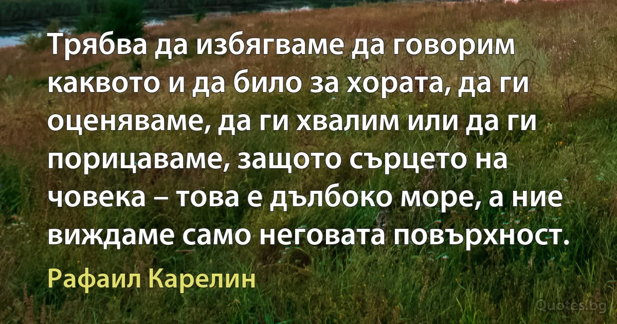 Трябва да избягваме да говорим каквото и да било за хората, да ги оценяваме, да ги хвалим или да ги порицаваме, защото сърцето на човека – това е дълбоко море, а ние виждаме само неговата повърхност. (Рафаил Карелин)