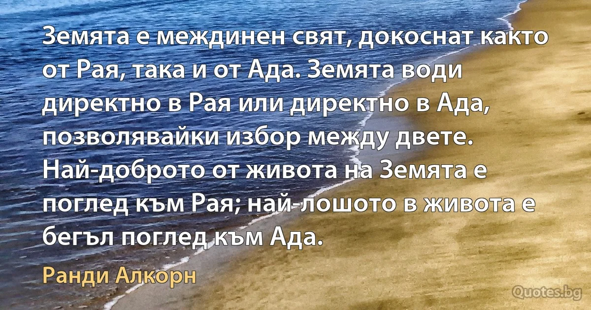 Земята е междинен свят, докоснат както от Рая, така и от Ада. Земята води директно в Рая или директно в Ада, позволявайки избор между двете. Най-доброто от живота на Земята е поглед към Рая; най-лошото в живота е бегъл поглед към Ада. (Ранди Алкорн)