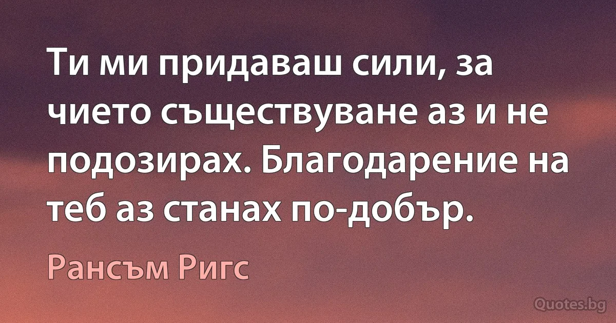 Ти ми придаваш сили, за чието съществуване аз и не подозирах. Благодарение на теб аз станах по-добър. (Рансъм Ригс)