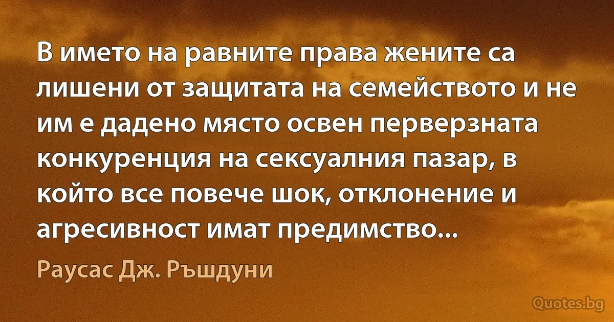 В името на равните права жените са лишени от защитата на семейството и не им е дадено място освен перверзната конкуренция на сексуалния пазар, в който все повече шок, отклонение и агресивност имат предимство... (Раусас Дж. Ръшдуни)