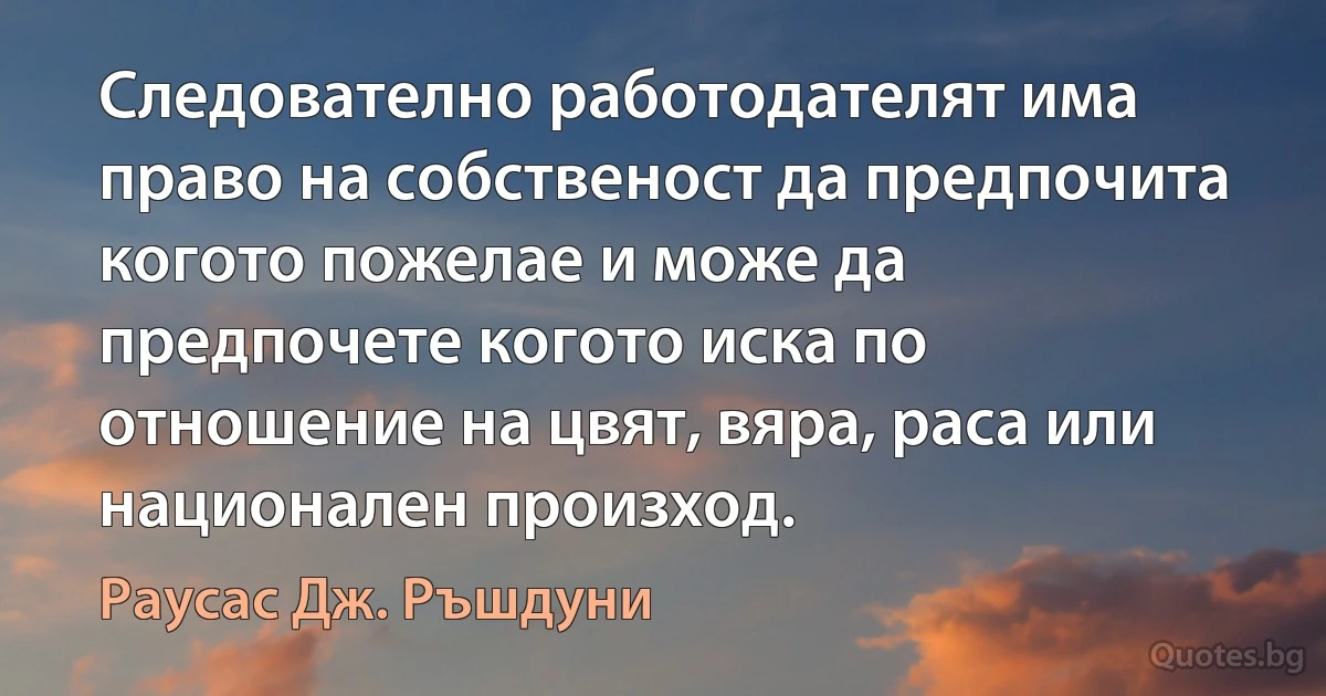 Следователно работодателят има право на собственост да предпочита когото пожелае и може да предпочете когото иска по отношение на цвят, вяра, раса или национален произход. (Раусас Дж. Ръшдуни)