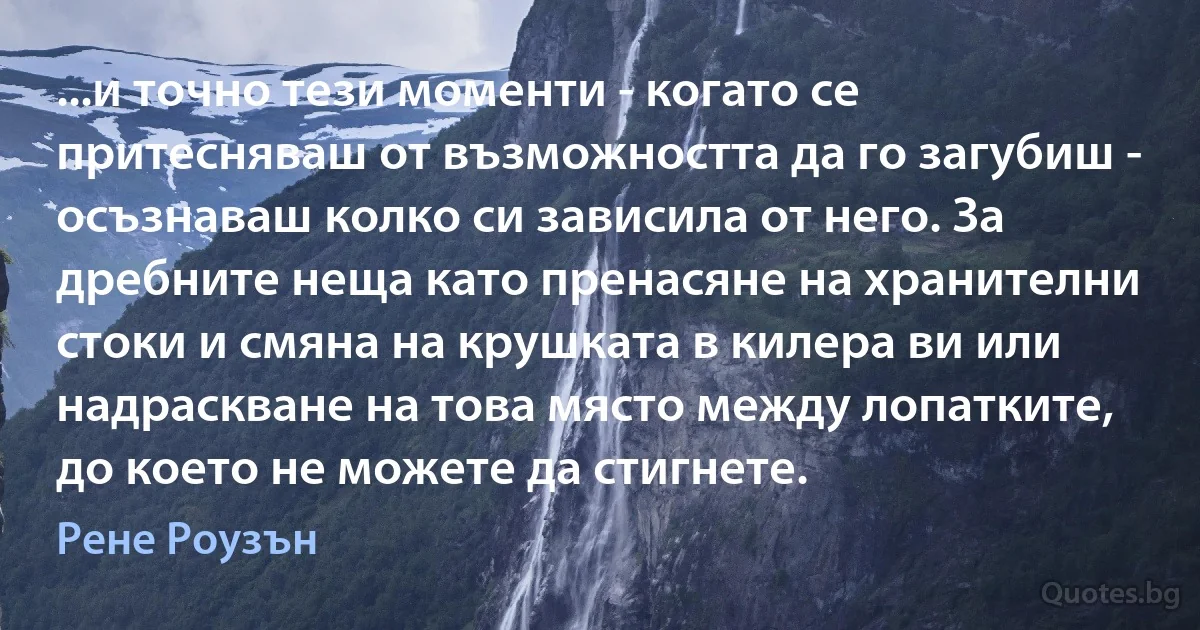 ...и точно тези моменти - когато се притесняваш от възможността да го загубиш - осъзнаваш колко си зависила от него. За дребните неща като пренасяне на хранителни стоки и смяна на крушката в килера ви или надраскване на това място между лопатките, до което не можете да стигнете. (Рене Роузън)