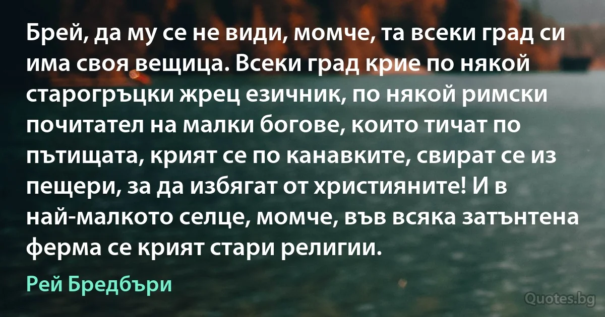 Брей, да му се не види, момче, та всеки град си има своя вещица. Всеки град крие по някой старогръцки жрец езичник, по някой римски почитател на малки богове, които тичат по пътищата, крият се по канавките, свират се из пещери, за да избягат от християните! И в най-малкото селце, момче, във всяка затънтена ферма се крият стари религии. (Рей Бредбъри)