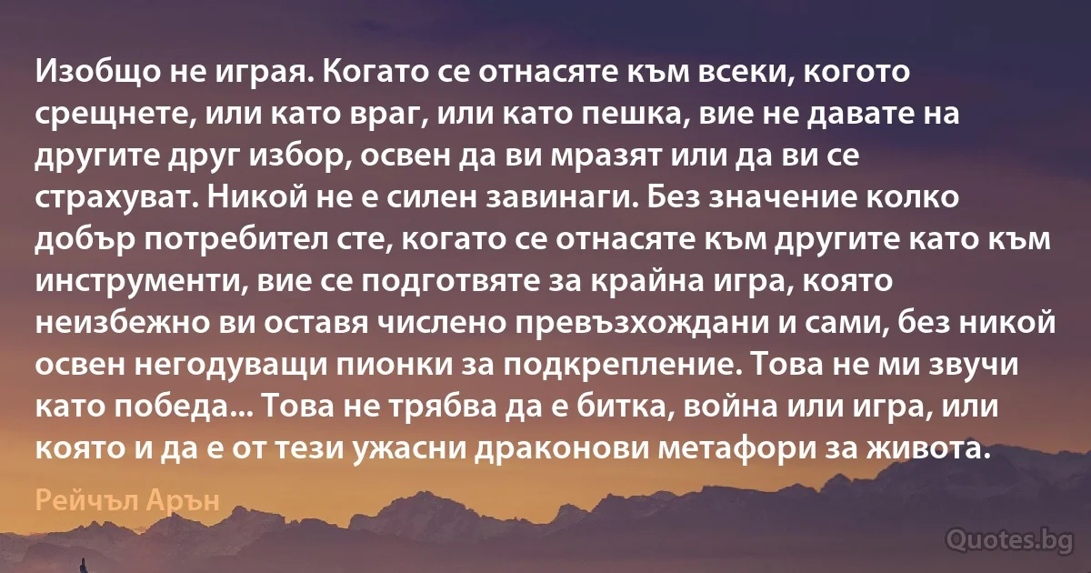 Изобщо не играя. Когато се отнасяте към всеки, когото срещнете, или като враг, или като пешка, вие не давате на другите друг избор, освен да ви мразят или да ви се страхуват. Никой не е силен завинаги. Без значение колко добър потребител сте, когато се отнасяте към другите като към инструменти, вие се подготвяте за крайна игра, която неизбежно ви оставя числено превъзхождани и сами, без никой освен негодуващи пионки за подкрепление. Това не ми звучи като победа... Това не трябва да е битка, война или игра, или която и да е от тези ужасни драконови метафори за живота. (Рейчъл Арън)