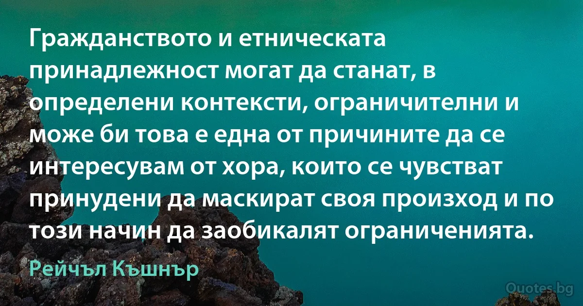 Гражданството и етническата принадлежност могат да станат, в определени контексти, ограничителни и може би това е една от причините да се интересувам от хора, които се чувстват принудени да маскират своя произход и по този начин да заобикалят ограниченията. (Рейчъл Къшнър)