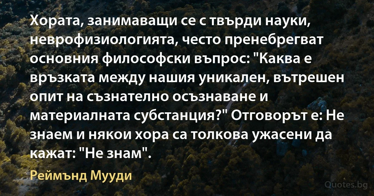 Хората, занимаващи се с твърди науки, неврофизиологията, често пренебрегват основния философски въпрос: "Каква е връзката между нашия уникален, вътрешен опит на съзнателно осъзнаване и материалната субстанция?" Отговорът е: Не знаем и някои хора са толкова ужасени да кажат: "Не знам". (Реймънд Мууди)