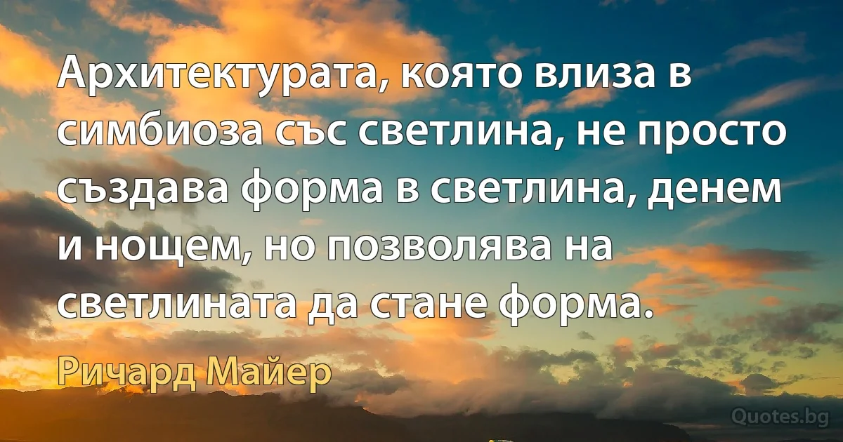 Архитектурата, която влиза в симбиоза със светлина, не просто създава форма в светлина, денем и нощем, но позволява на светлината да стане форма. (Ричард Майер)