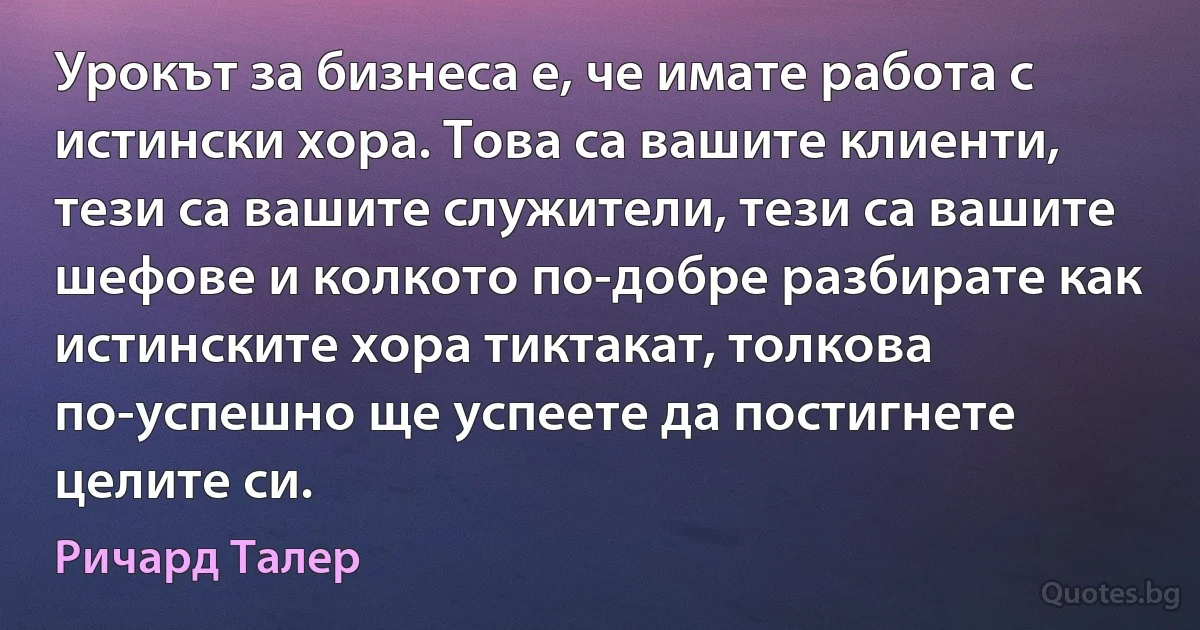 Урокът за бизнеса е, че имате работа с истински хора. Това са вашите клиенти, тези са вашите служители, тези са вашите шефове и колкото по-добре разбирате как истинските хора тиктакат, толкова по-успешно ще успеете да постигнете целите си. (Ричард Талер)