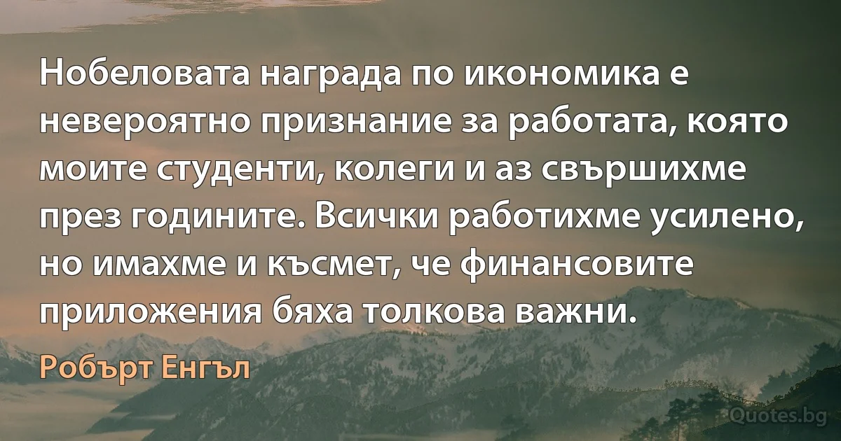 Нобеловата награда по икономика е невероятно признание за работата, която моите студенти, колеги и аз свършихме през годините. Всички работихме усилено, но имахме и късмет, че финансовите приложения бяха толкова важни. (Робърт Енгъл)